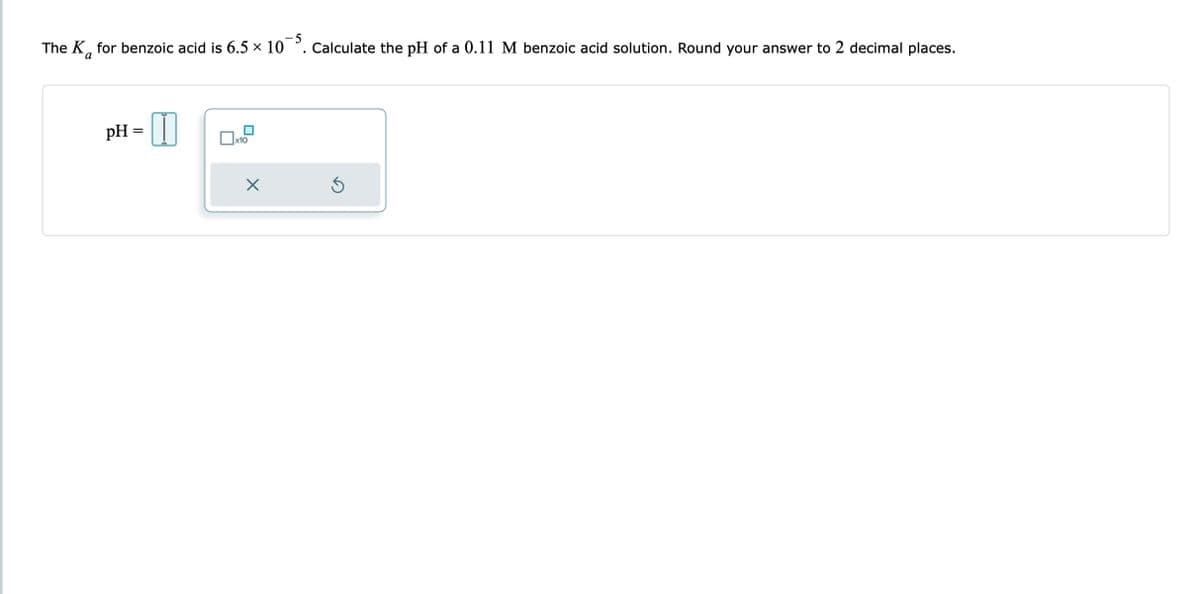 The K for benzoic acid is 6.5 × 105. Calculate the pH of a 0.11 M benzoic acid solution. Round your answer to 2 decimal places.
a
pH =
x10
X
Ś