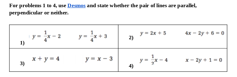 For problems 1 to 4, use Desmos and state whether the pair of lines are parallel,
perpendicular or neither.
y = 2x + 5
2)
4х — 2у + 6 %3D0
y =
- 2
y =
1)
x + y = 4
3)
y = x – 3
y = ;x - 4
4)
х — 2у + 1 %3D0
