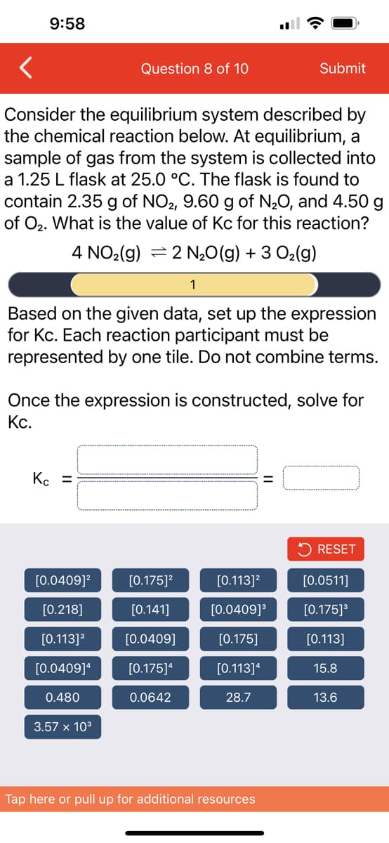 9:58
Consider the equilibrium system described by
the chemical reaction below. At equilibrium, a
sample of gas from the system is collected into
a 1.25 L flask at 25.0 °C. The flask is found to
contain 2.35 g of NO2, 9.60 g of N₂O, and 4.50 g
of O₂. What is the value of Kc for this reaction?
4 NO₂(g) 2 N₂O(g) + 3 O₂(g)
Question 8 of 10
Kc =
Based on the given data, set up the expression
for Kc. Each reaction participant must be
represented by one tile. Do not combine terms.
[0.0409]²
[0.218]
[0.113] ³
[0.0409]¹
0.480
Once the expression is constructed, solve for
Kc.
3.57 x 10³
1
[0.175]²
[0.141]
[0.0409]
[0.175]4
0.0642
Submit
[0.113]²
[0.0409]³
[0.175]
[0.113]4
28.7
Tap here or pull up for additional resources
RESET
[0.0511]
[0.175]³
[0.113]
15.8
13.6