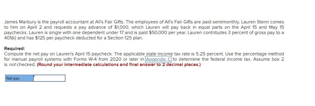 James Marbury is the payroll accountant at All's Fair Gifts. The employees of All's Fair Gifts are paid semimonthly. Lauren Stenn comes
to him on April 2 and requests a pay advance of $1,000, which Lauren will pay back in equal parts on the April 15 and May 15
paychecks. Lauren is single with one dependent under 17 and is paid $50,000 per year. Lauren contributes 3 percent of gross pay to a
401(k) and has $125 per paycheck deducted for a Section 125 plan.
Required:
Compute the net pay on Lauren's April 15 paycheck. The applicable state income tax rate is 5.25 percent. Use the percentage method
for manual payroll systems with Forms W-4 from 2020 or later in Appendix C to determine the federal income tax. Assume box 2
is not checked. (Round your intermediate calculations and final answer to 2 decimal places.)
Net pay