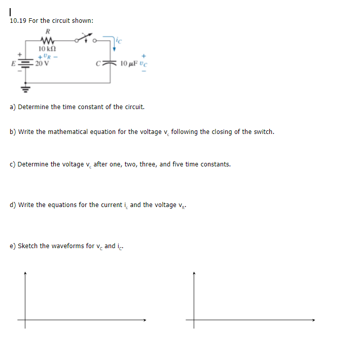 a) Determine the time constant of the circuit.
b) Write the mathematical equation for the voltage v, following the closing of the switch.
c) Determine the voltage v, after one, two, three, and five time constants.
d) Write the equations for the current i̟ and the voltage v:
e) Sketch the waveforms for v. and i.
