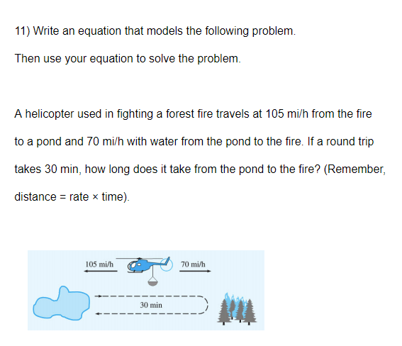 11) Write an equation that models the following problem.
Then use your equation to solve the problem.
A helicopter used in fighting a forest fire travels at 105 mi/h from the fire
to a pond and 70 mi/h with water from the pond to the fire. If a round trip
takes 30 min, how long does it take from the pond to the fire? (Remember,
distance = rate x time).
105 mi/h
70 mi/h
30 min
