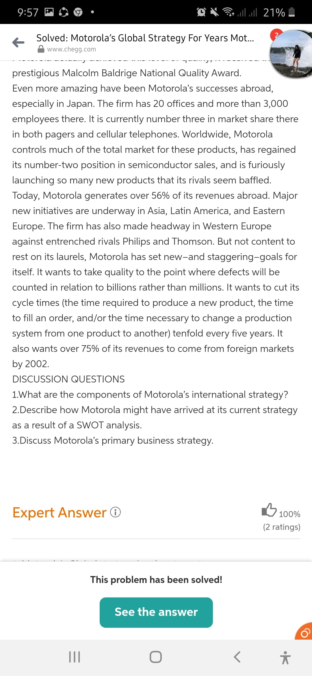 9:57
llul 21%
Solved: Motorola's Global Strategy For Years Mot..
www.chegg.com
prestigious Malcolm Baldrige National Quality Award.
Even more amazing have been Motorola's successes abroad,
especially in Japan. The firm has 20 offices and more than 3,000
employees there. It is currently number three in market share there
in both pagers and cellular telephones. Worldwide, Motorola
controls much of the total market for these products, has regained
its number-two position in semiconductor sales, and is furiously
launching so many new products that its rivals seem baffled.
Today, Motorola generates over 56% of its revenues abroad. Major
new initiatives are underway in Asia, Latin America, and Eastern
Europe. The firm has also made headway in Western Europe
against entrenched rivals Philips and Thomson. But not content to
rest on its laurels, Motorola has set new-and staggering-goals for
itself. It wants to take quality to the point where defects will be
counted in relation to billions rather than millions. It wants to cut its
cycle times (the time required to produce a new product, the time
to fill an order, and/or the time necessary to change a production
system from one product to another) tenfold every five years. It
also wants over 75% of its revenues to come from foreign markets
by 2002.
DISCUSSION QUESTIONS
1.What are the components of Motorola's international strategy?
2.Describe how Motorola might have arrived at its current strategy
as a result of a SWOT analysis.
3.Discuss Motorola's primary business strategy.
Expert Answer O
G 100%
(2 ratings)
This problem has been solved!
See the answer
II
•K
