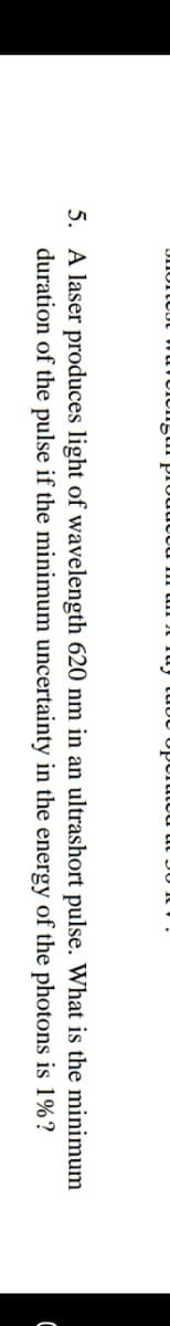 produt
5. A laser produces light of wavelength 620 nm in an ultrashort pulse. What is the minimum
duration of the pulse if the minimum uncertainty in the energy of the photons is 1%?
