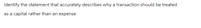 identify the statement that accurately describes why a transaction should be treated
as a capital rather than an expense