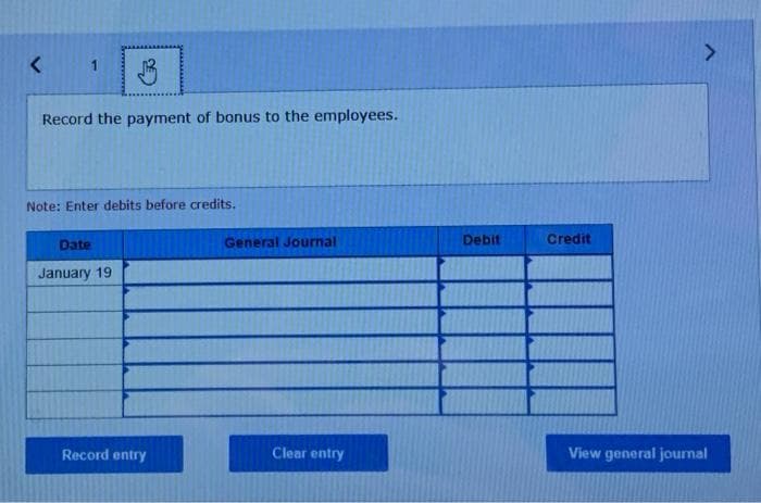 <
Record the payment of bonus to the employees.
Note: Enter debits before credits.
Date
January 19
Record entry
General Journal
Clear entry
Debit
Credit
View general journal