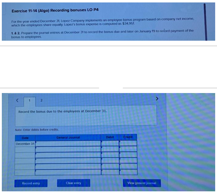 Exercise 11-14 (Algo) Recording bonuses LO P4
For the year ended December 31, Lopez Company implements an employee bonus program based on company net income,
which the employees share equally. Lopez's bonus expense is computed as $34,951.
1. & 2. Prepare the journal entries at December 31 to record the bonus due and later on January 19 to redord payment of the
bonus to employees
1
2
Record the bonus due to the employees at December 31.
Note: Enter debits before credits.
Date
December 31.
Record entry
General Journal
Clear entry
Debit
Credit
View general journal