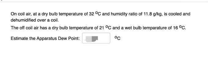 On coil air, at a dry bulb temperature of 32 °C and humidity ratio of 11.8 g/kg, is cooled and
dehumidified over a coil.
The off coil air has a dry bulb temperature of 21 °C and a wet bulb temparature of 16 °C.
Estimate the Apparatus Dew Point:
