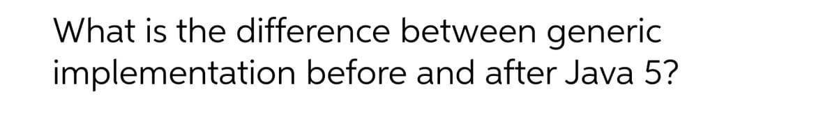 What is the difference between generic
implementation before and after Java 5?
