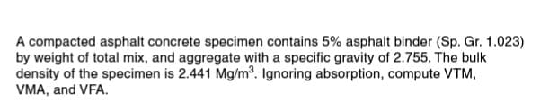 A compacted asphalt concrete specimen contains 5% asphalt binder (Sp. Gr. 1.023)
by weight of total mix, and aggregate with a specific gravity of 2.755. The bulk
density of the specimen is 2.441 Mg/m°. Ignoring absorption, compute VTM,
VMA, and VFA.
