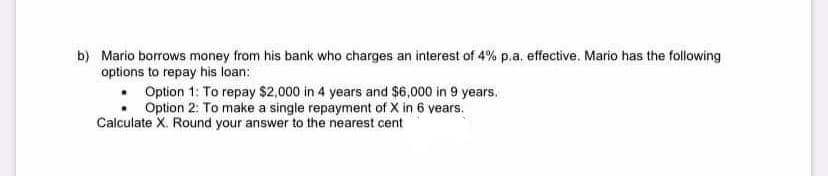 b) Mario borrows money from his bank who charges an interest of 4% p.a. effective. Mario has the following
options to repay his loan:
Option 1: To repay $2,000 in 4 years and $6,000 in 9 years,
Option 2: To make a single repayment of X in 6 vears.
Calculate X. Round your answer to the nearest cent
