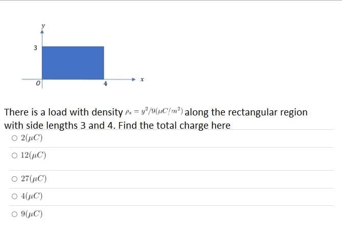 3
There is a load with density Ps = y/9(C/m²) along the rectangular region
with side lengths 3 and 4. Find the total charge here
O 2(uC)
O 12(C)
27(uC)
O 4(uC)
O 9(µC)
