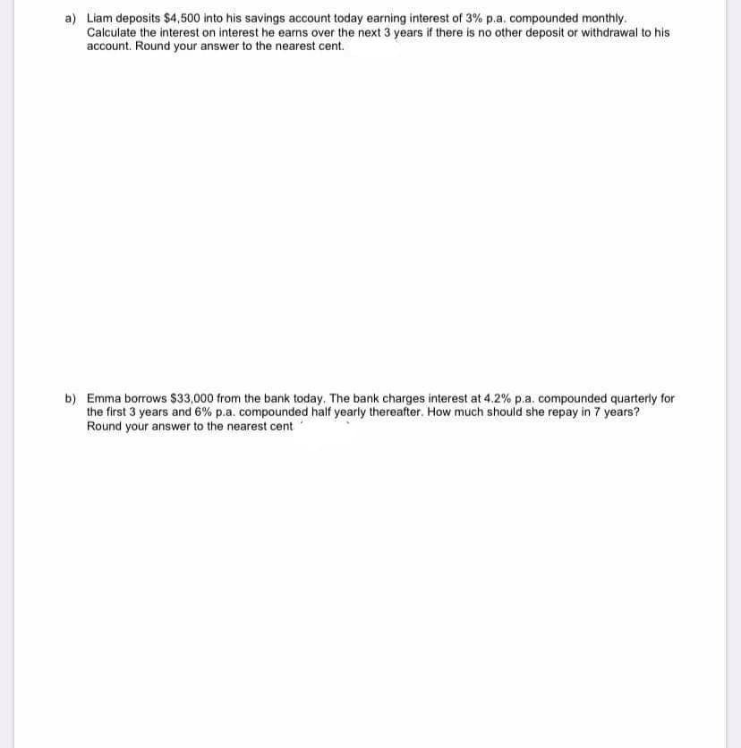 a) Liam deposits $4,500 into his savings account today earning interest of 3% p.a. compounded monthly.
Calculate the interest on interest he earns over the next 3 years if there is no other deposit or withdrawal to his
account. Round your answer to the nearest cent.
b) Emma borrows $33,000 from the bank today. The bank charges interest at 4.2% p.a. compounded quarterly for
the first 3 years and 6% p.a. compounded half yearly thereafter. How much should she repay in 7 years?
Round your answer to the nearest cent
