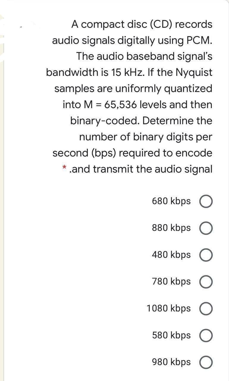 A compact disc (CD) records
audio signals digitally using PCM.
The audio baseband signal's
bandwidth is 15 kHz. If the Nyquist
samples are uniformly quantized
into M = 65,536 levels and then
binary-coded. Determine the
number of binary digits per
second (bps) required to encode
* .and transmit the audio signal
680 kbps O
880 kbps O
480 kbps O
780 kbps O
1080 kbps O
580 kbps O
980 kbps O
