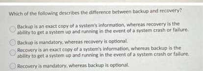 Which of the following describes the difference between backup and recovery?
Backup is an exact copy of a system's information, whereas recovery is the
ability to get a system up and running in the event of a system crash or failure.
Backup is mandatory, whereas recovery is optional.
Recovery is an exact copy of a system's information, whereas backup is the
ability to get a system up and running in the event of a system crash or failure.
Recovery is mandatory, whereas backup is optional.
