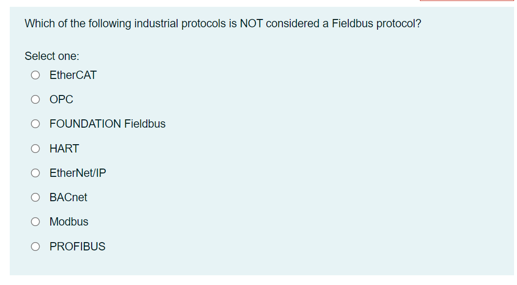 Which of the following industrial protocols is NOT considered a Fieldbus protocol?
Select one:
O EtherCAT
O OPC
O FOUNDATION Fieldbus
HART
EtherNet/IP
BACnet
O Modbus
PROFIBUS
