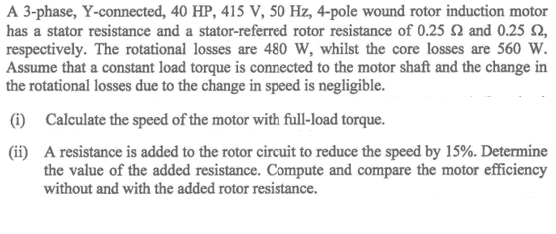 A 3-phase, Y-connected, 40 HP, 415 V, 50 Hz, 4-pole wound rotor induction motor
has a stator resistance and a stator-referred rotor resistance of 0.25 Q and 0.25 2,
respectively. The rotational losses are 480 W, whilst the core losses are 560 W.
Assume that a constant load torque is connected to the motor shaft and the change in
the rotational losses due to the change in speed is negligible.
(i) Calculate the speed of the motor with full-load torque.
(ii) A resistance is added to the rotor circuit to reduce the speed by 15%. Determine
the value of the added resistance. Compute and compare the motor efficiency
without and with the added rotor resistance.
