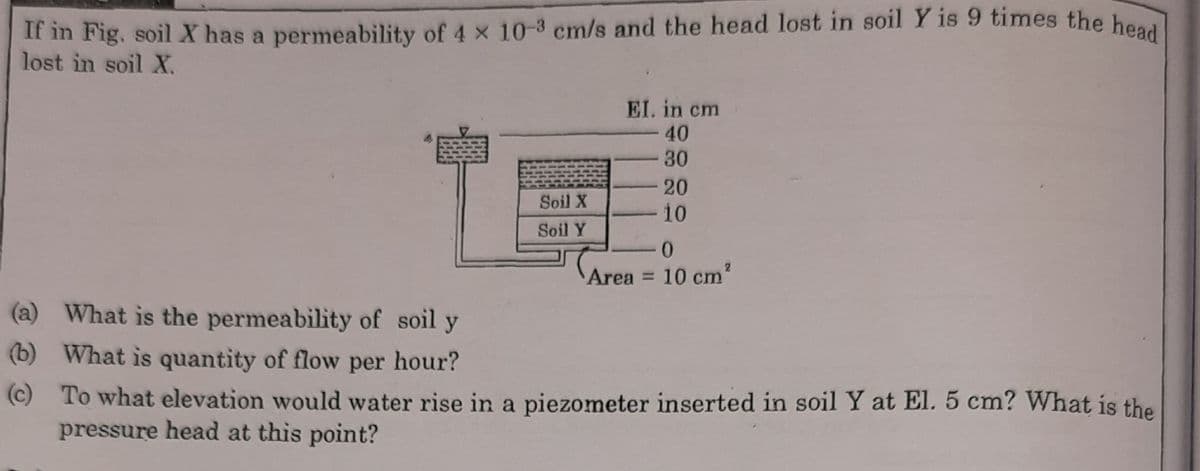 If in Fig. soil X has a permeability of 4 x 10-3 cm/s and the head lost in soil Y is 9 times the head
lost in soil X.
EI. in cm
40
30
20
Soil X
10
Soil Y
0.
Area
10 cm?
%3D
(a) What is the permeability of soil y
(b) What is quantity of flow per hour?
(c) To what elevation would water rise in a piezometer inserted in soil Y at El. 5 cm? What is the
pressure head at this point?
