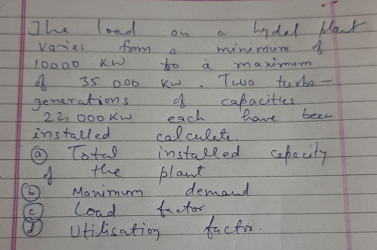 load
foom
to
The
hydel
blant
on
Vanies
of
10000
KW
4.
generations
22,000 KW
Two turbo -
capacities
35006
Kw
each
calculate
installed capacity
plant
have
been
installed
Total
the
Manimum
Load
Utilication
demand
frctor
facto.
