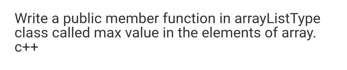 Write a public member function in arrayListType
class called max value in the elements of array.
C++
