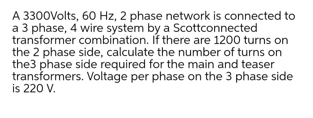 A 3300Volts, 60 Hz, 2 phase network is connected to
a 3 phase, 4 wire system by a Scottconnected
transformer combination. If there are 1200 turns on
the 2 phase side, calculate the number of turns on
the3 phase side required for the main and teaser
transformers. Voltage per phase on the 3 phase side
is 220 V.
