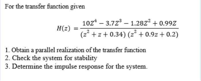 For the transfer function given
10z* – 3.7z – 1.28Z² + 0.99Z
H(z)
(z* +z+ 0.34) (z + 0.9z + 0.2)
1. Obtain a parallel realization of the transfer function
2. Check the system for stability
3. Determine the impulse response for the system.
