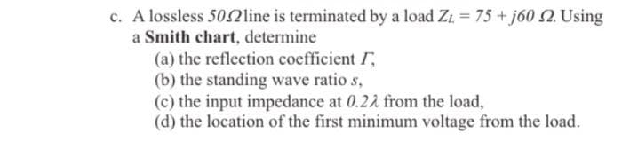 c. A lossless 502line is terminated by a load Zt = 75 + j60 2. Using
a Smith chart, determine
(a) the reflection coefficient I,
(b) the standing wave ratio s,
(c) the input impedance at 0.21 from the load,
(d) the location of the first minimum voltage from the load.
