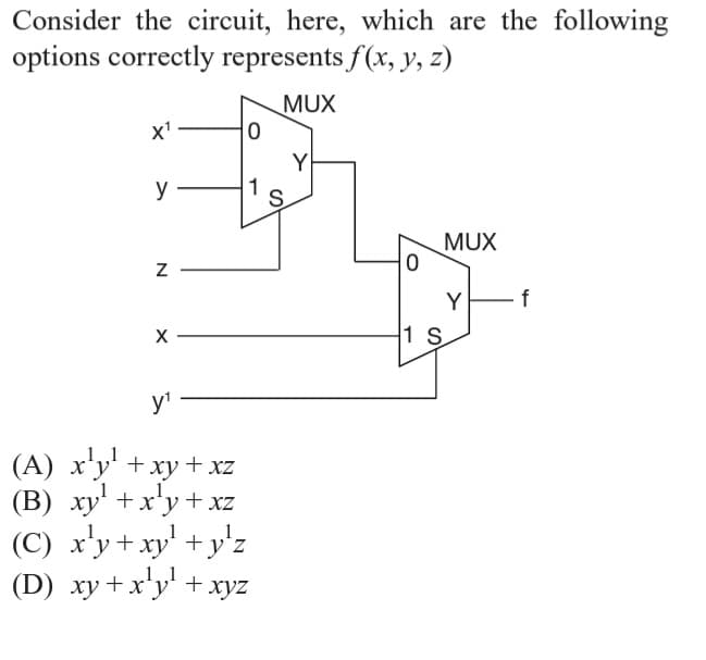 Consider the circuit, here, which are the following
options correctly represents f(x, y, z)
MUX
x'
Y
y
S
MUX
Y
f
1 S
y'
(A) x'y' +xy + xz
(B) xy' +x'y +xz
(C) x'y+xy' +y'z
(D) xy +x'y' + xyz
ху
