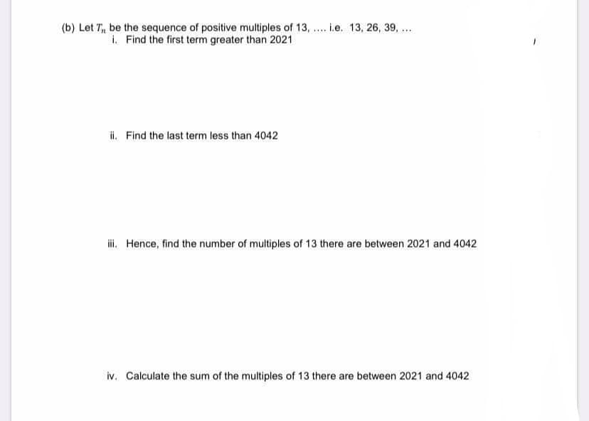 (b) Let T, be the sequence of positive multiples of 13, .. i.e. 13, 26, 39, ...
i. Find the first term greater than 2021
ii. Find the last term less than 4042
i. Hence, find the number of multiples of 13 there are between 2021 and 4042
iv. Calculate the sum of the multiples of 13 there are between 2021 and 4042
