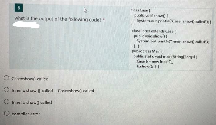 8
class Case (
public void show(){
System.out.printin("Case::show() called");
what is the output of the following code? *
class Inner extends Case
public void show(){
System.out.printin("Inner:show() called");
public class Main {
public static void main(String() args) I
Case b = new Inner();;
b.show(); I !
O Case:show() called
O Inner :: show () called Case:show) called
O Inner : show) called
O compiler error
