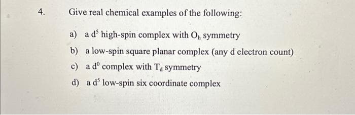 4.
Give real chemical examples of the following:
a)
a d' high-spin complex with O₁, symmetry
b)
a low-spin square planar complex (any d electron count)
c)
d)
a dº complex with Ta symmetry
a d' low-spin six coordinate complex