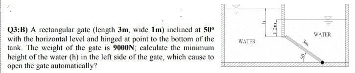 Q3:B) A rectangular gate (length 3m, wide 1m) inclined at 50⁰
with the horizontal level and hinged at point to the bottom of the
tank. The weight of the gate is 9000N; calculate the minimum
height of the water (h) in the left side of the gate, which cause to
open the gate automatically?
WATER
1.2m
3m
50
WATER