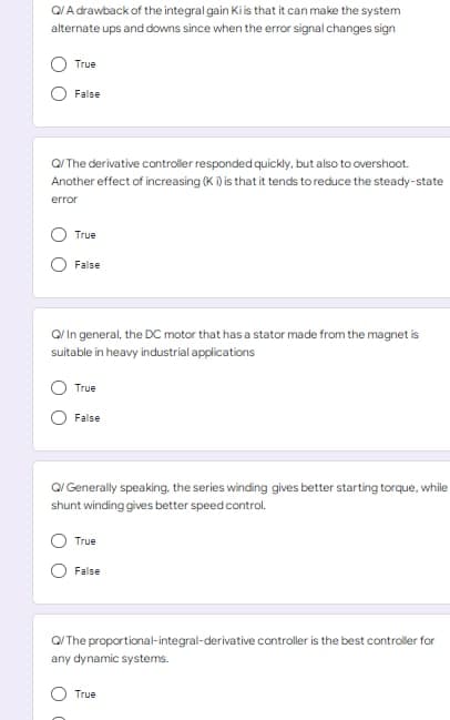 Q/A drawback of the integral gain Ki is that it can make the system
alternate ups and downs since when the error signal changes sign
True
False
Q/The derivative controller responded quickly, but also to overshoot.
Another effect of increasing (K i) is that it tends to reduce the steady-state
error
True
False
Q/ In general, the DC motor that has a stator made from the magnet is
suitable in heavy industrial applications
True
False
Q/Generally speaking, the series winding gives better starting torque, while
shunt winding gives better speed control.
True
False
Q/The proportional-integral-derivative controller is the best controller for
any dynamic systems.
True