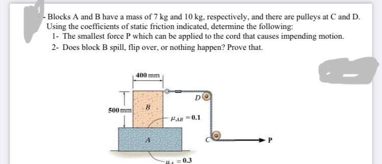 - Blocks A and B have a mass of 7 kg and 10 kg, respectively, and there are pulleys at C and D.
Using the coefficients of static friction indicated, determine the following:
1- The smallest force P which can be applied to the cord that causes impending motion.
2- Does block B spill, flip over, or nothing happen? Prove that.
400 mm
B
PAB=0.1
A
P
T
500 mm
Kha=0.3