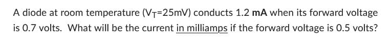 A diode at room temperature (VT=25mV) conducts 1.2 mA when its forward voltage
is 0.7 volts. What will be the current in milliamps if the forward voltage is 0.5 volts?