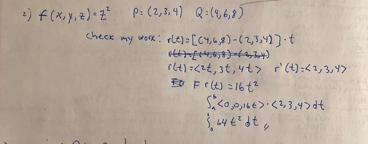 ²) f (x, y, z) = Z² P= (2,3,4) Q=(4,6,8)
Check my work: rlt) = [(4,6,8)-(2,3,4)].t
6667-£14,6,8) =(2,304)
r(t) =<2t, 3t, 4t> r' (t): <2, 3, Y>
Fr(t) 16t²
S<0,0,16€ > · <2,3,4>dt
$64 € ² bt