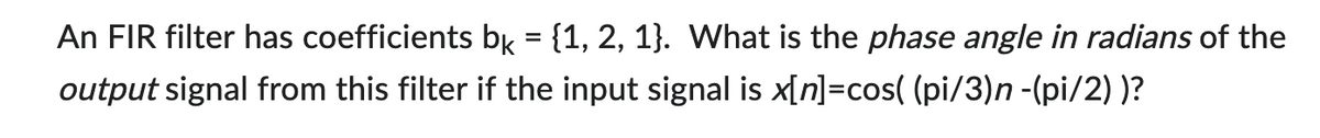 An FIR filter has coefficients bk = {1, 2, 1}. What is the phase angle in radians of the
output signal from this filter if the input signal is x[n]=cos( (pi/3)n -(pi/2))?