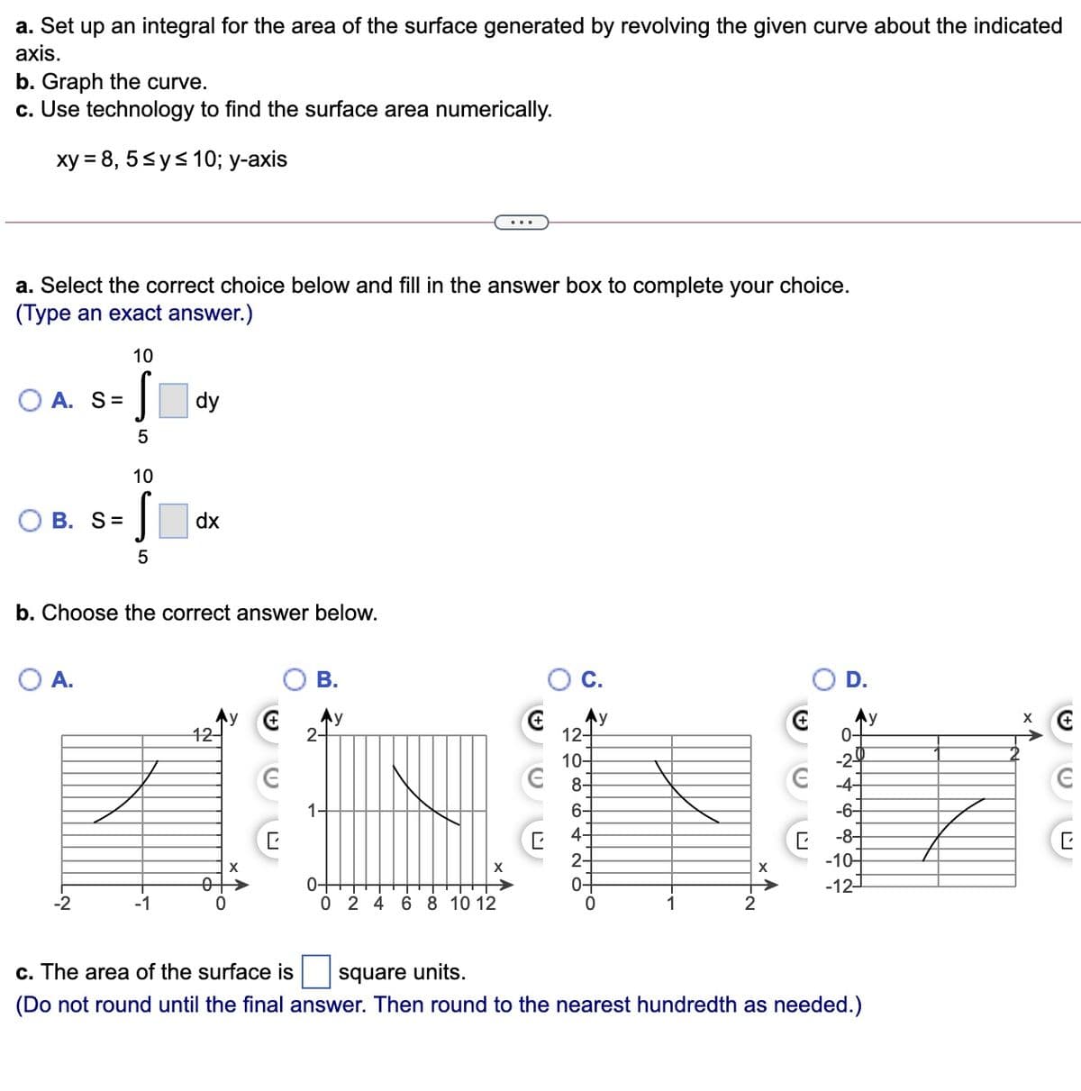 a. Set up an integral for the area of the surface generated by revolving the given curve about the indicated
axis.
b. Graph the curve.
c. Use technology to find the surface area numerically.
ху 3D 8, 5<y<10%;B у-ахis
...
a. Select the correct choice below and fill in the answer box to complete your choice.
(Type an exact answer.)
10
O A. S=
dy
10
О В. S%3D
dx
b. Choose the correct answer below.
O A.
В.
D.
12-
Ay
2-
Ay
12-
Ay
0-
10-
-2
8-
-4-
1-
6-
-6-
4-
-8-
2-
0+
-10-
-121
0+
0 2 4 6 8 10 12
-2
-1
1
c. The area of the surface is
square units.
(Do not round until the final answer. Then round to the nearest hundredth as needed.)
