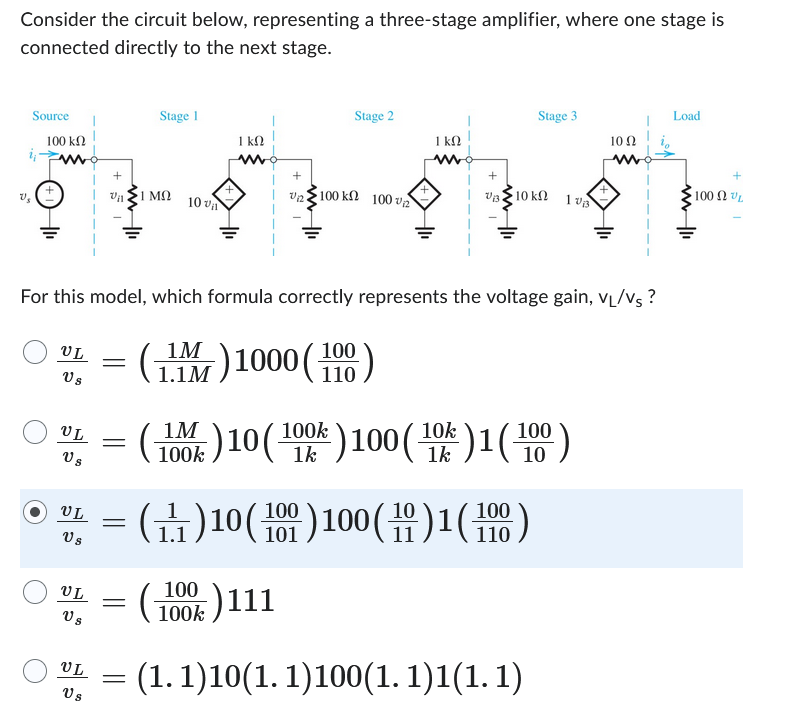 Consider the circuit below, representing a three-stage amplifier, where one stage is
connected directly to the next stage.
Source
100 ΚΩ
ij
V₂
1 kn
ett
V12 100 ΚΩ 100 € Σ
UL
Vs
UL
UL =
Vs
Vs
UL
Vs
Vil 1 ΜΩ
VL
Vs
=
Stage 1
For this model, which formula correctly represents the voltage gain, VL/Vs?
1M
(1) 1000 (100)
1.1M
=
10 va
=
Stage 2
1 kn
= (₁1) 10 (100) 100 (10) 1 (100)
11
100
100k )111
Stage 3
V₁310 k
(100)10 (100) 100 (10%) 1 (100)
1k
1k
1 VB
(1.1)10(1.1)100(1.1)1(1.1)
10 Q2
Load
100 2 VL