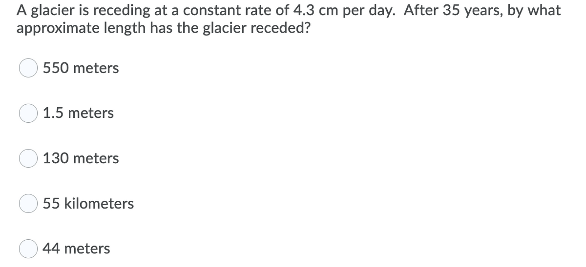 A glacier is receding at a constant rate of 4.3 cm per day. After 35 years, by what
approximate length has the glacier receded?
550 meters
1.5 meters
130 meters
55 kilometers
44 meters
