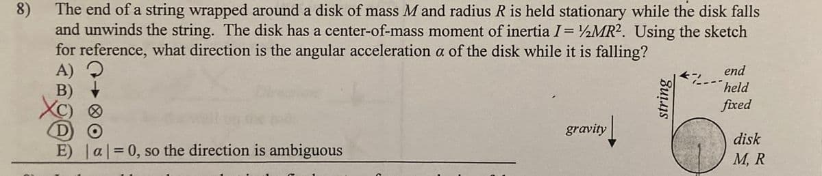 The end of a string wrapped around a disk of mass M and radius R is held stationary while the disk falls
and unwinds the string. The disk has a center-of-mass moment of inertia I= ½MR². Using the sketch
for reference, what direction is the angular acceleration a of the disk while it is falling?
8)
end
held
fixed
gravity
disk
E) al=0, so the direction is ambiguous
M, R
string
