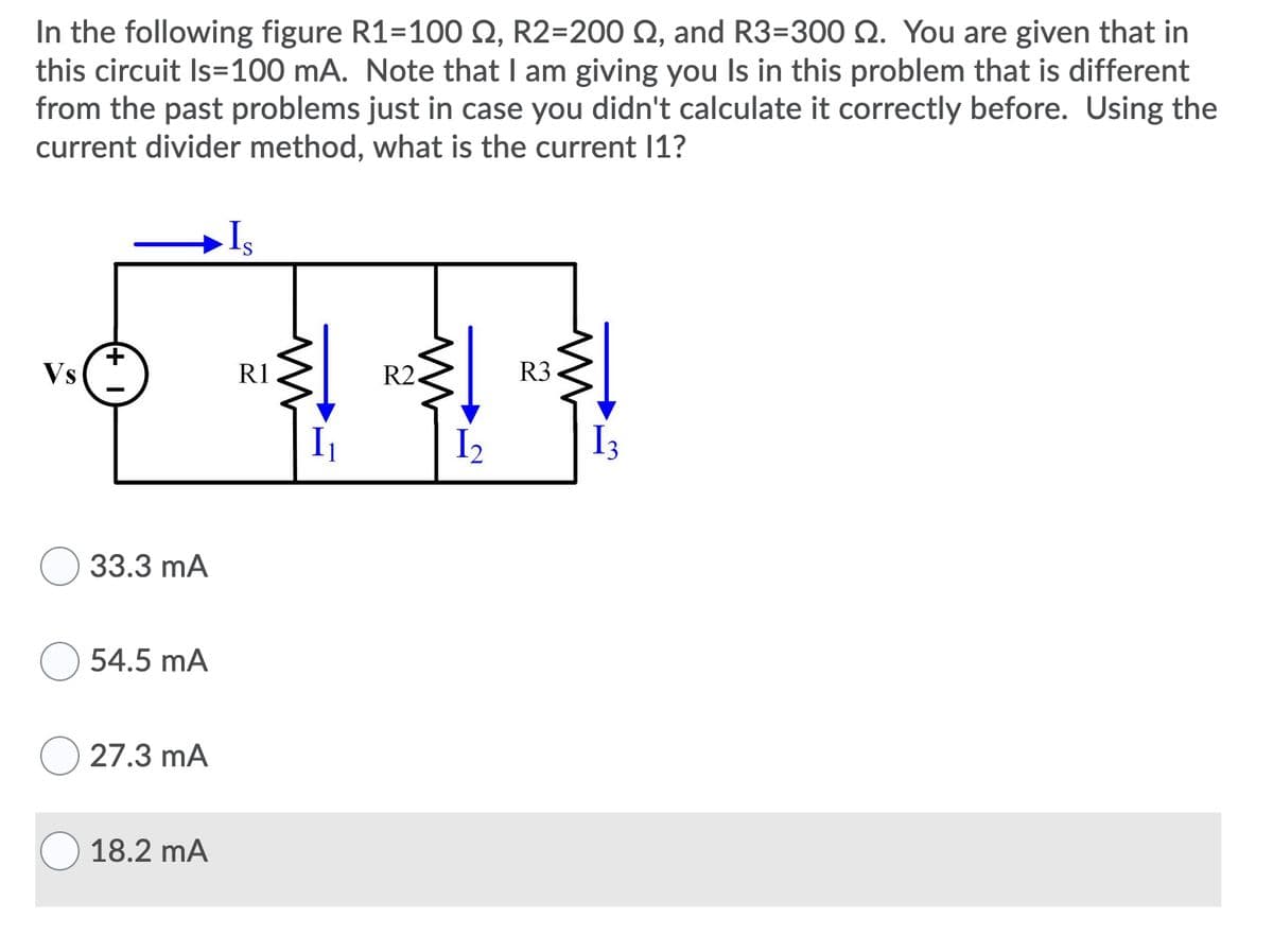 In the following figure R1=100 Q, R2=200 Q, and R3=300 2. You are given that in
this circuit Is=100 mA. Note that I am giving you Is in this problem that is different
from the past problems just in case you didn't calculate it correctly before. Using the
current divider method, what is the current 11?
Vs
R1
R2.
R3
I2
I3
33.3 mA
54.5 mA
27.3 mA
18.2 mA
