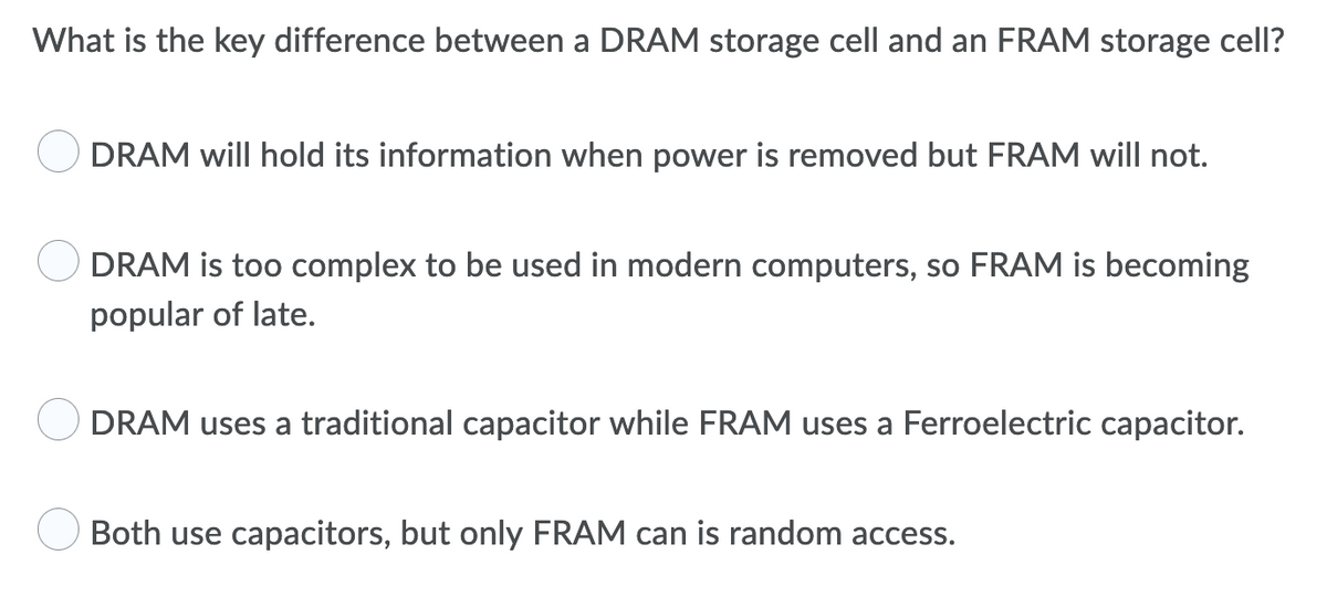 What is the key difference between a DRAM storage cell and an FRAM storage cell?
DRAM will hold its information when power is removed but FRAM will not.
DRAM is too complex to be used in modern computers, so FRAM is becoming
popular of late.
DRAM uses a traditional capacitor while FRAM uses a Ferroelectric capacitor.
Both use capacitors, but only FRAM can is random access.