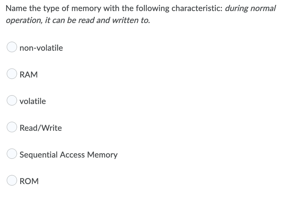 Name the type of memory with the following characteristic: during normal
operation, it can be read and written to.
non-volatile
RAM
volatile
Read/Write
Sequential Access Memory
ROM