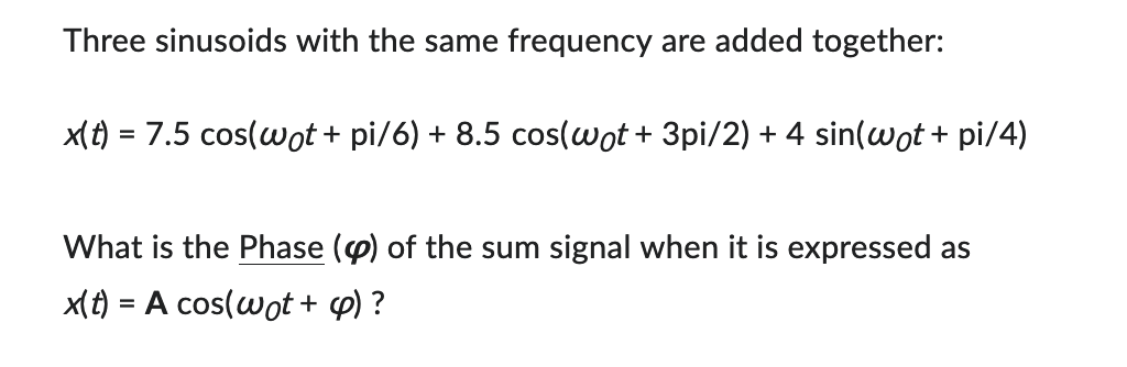 Three sinusoids with the same frequency are added together:
x(t) = 7.5 cos(wot + pi/6) + 8.5 cos(wot + 3pi/2) + 4 sin(wot + pi/4)
What is the Phase () of the sum signal when it is expressed as
x(t) = A cos(wot + c)?