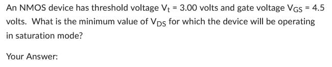 An NMOS device has threshold voltage V₁ = 3.00 volts and gate voltage VGS = 4.5
volts. What is the minimum value of VDs for which the device will be operating
in saturation mode?
Your Answer: