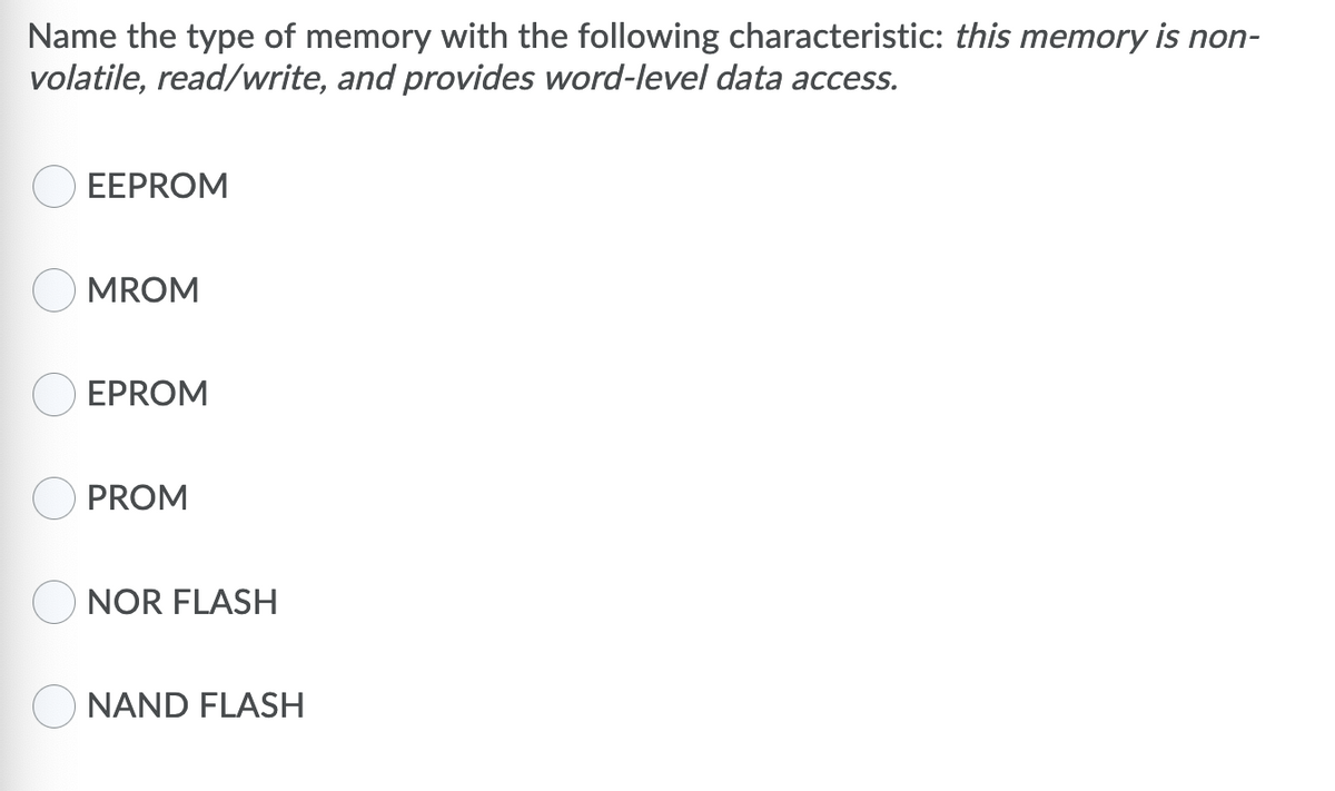 Name the type of memory with the following characteristic: this memory is non-
volatile, read/write, and provides word-level data access.
EEPROM
MROM
EPROM
PROM
NOR FLASH
NAND FLASH
