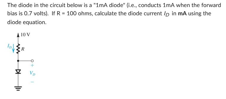 The diode in the circuit below is a "1mA diode" (i.e., conducts 1mA when the forward
bias is 0.7 volts). If R = 100 ohms, calculate the diode current lp in mA using the
diode equation.
A 10 V
IDE R
▷
+1₁
+ 1
VD