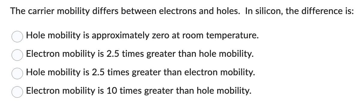 The carrier mobility differs between electrons and holes. In silicon, the difference is:
Hole mobility is approximately zero at room temperature.
Electron mobility is 2.5 times greater than hole mobility.
Hole mobility is 2.5 times greater than electron mobility.
Electron mobility is 10 times greater than hole mobility.