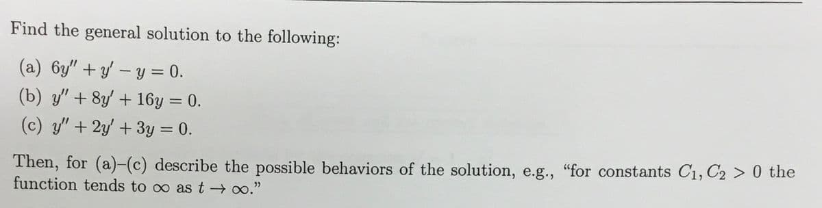 Find the general solution to the following:
(a) 6y"+y' - y = 0.
(b) y" + 8y' + 16y = 0.
(c) y" + 2y' + 3y = 0.
Then, for (a)-(c) describe the possible behaviors of the solution, e.g., "for constants C₁, C2 > 0 the
function tends to ∞ as t→∞."